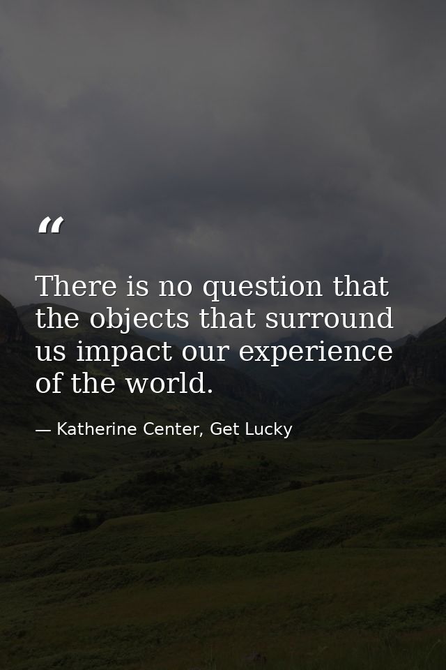 There is no question that the objects that surround us impact our experience of the world. — Katherine Center, Get Lucky