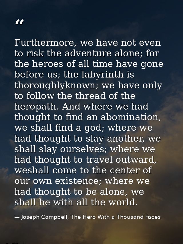 Furthermore, we have not even to risk the adventure alone; for the heroes of all time have gone before us; the labyrinth — Joseph Campbell, The Hero With a Thousand Faces