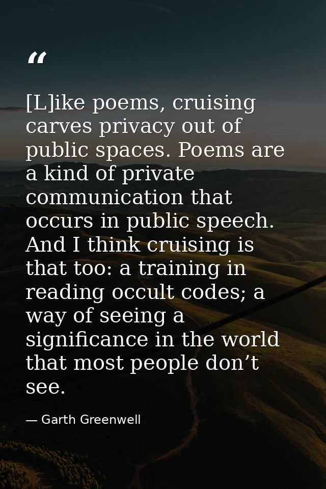 [L]ike poems, cruising carves privacy out of public spaces. Poems are a kind of private communication that occurs in pub — Garth Greenwell
