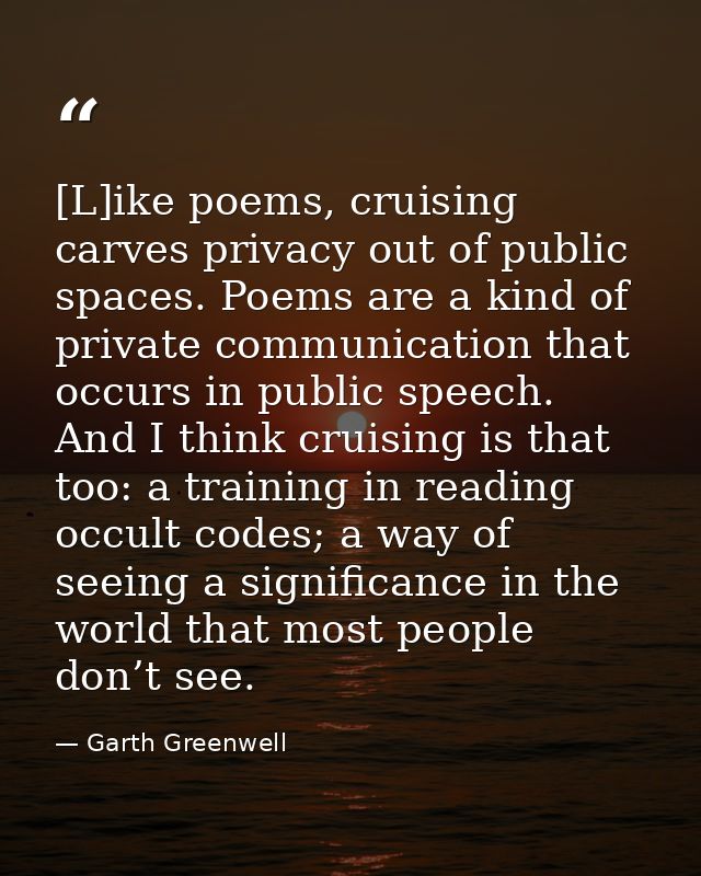 [L]ike poems, cruising carves privacy out of public spaces. Poems are a kind of private communication that occurs in pub — Garth Greenwell