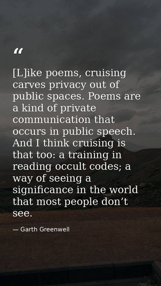 [L]ike poems, cruising carves privacy out of public spaces. Poems are a kind of private communication that occurs in pub — Garth Greenwell