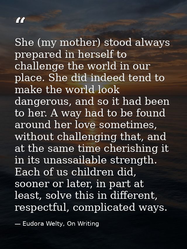 She (my mother) stood always prepared in herself to challenge the world in our place. She did indeed tend to make the wo — Eudora Welty, On Writing