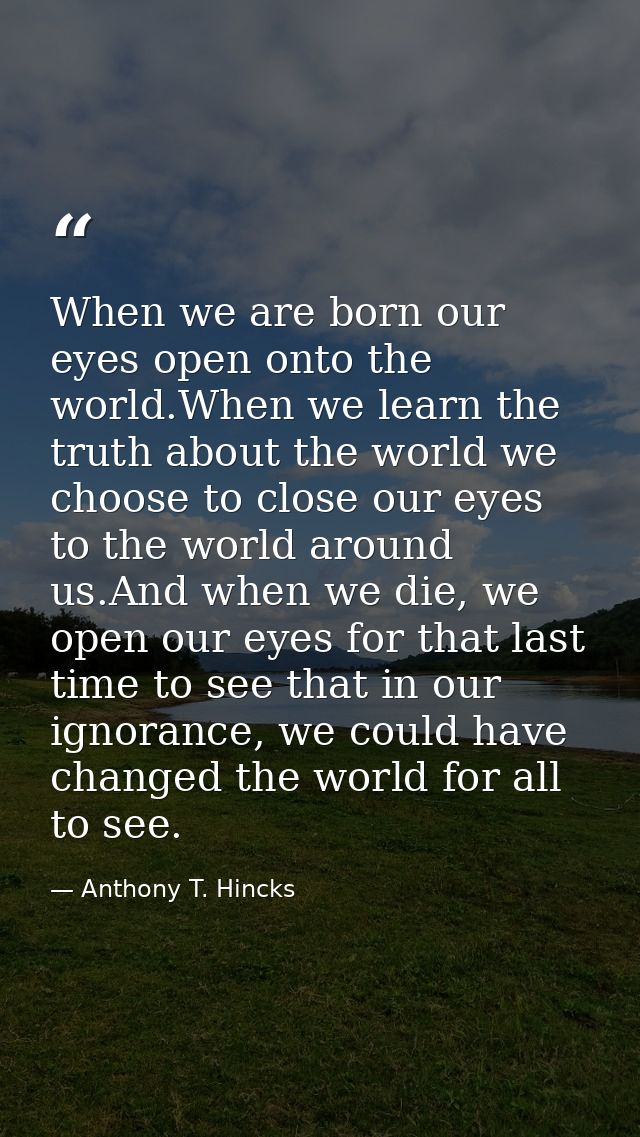 When we are born our eyes open onto the world.When we learn the truth about the world we choose to close our eyes to the — Anthony T. Hincks