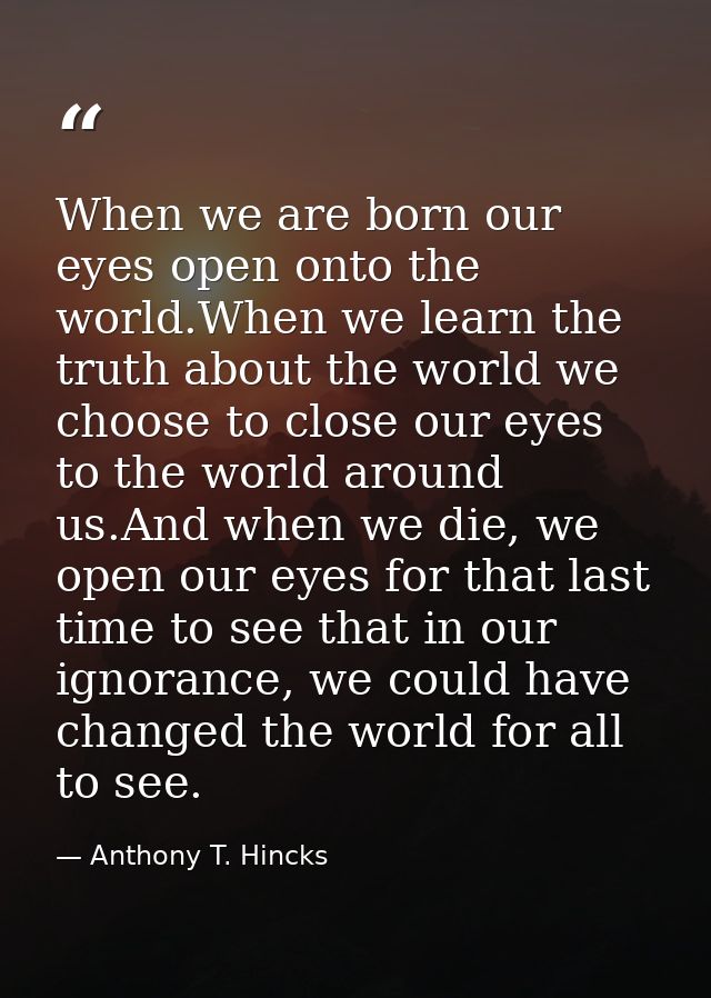 When we are born our eyes open onto the world.When we learn the truth about the world we choose to close our eyes to the — Anthony T. Hincks