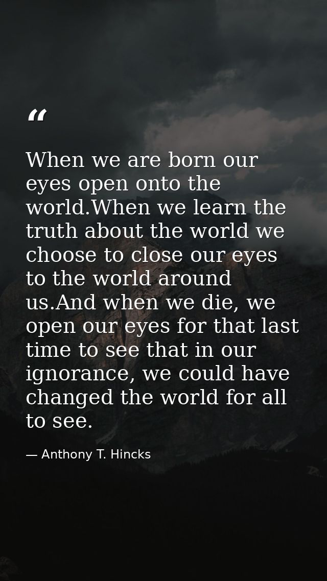 When we are born our eyes open onto the world.When we learn the truth about the world we choose to close our eyes to the — Anthony T. Hincks