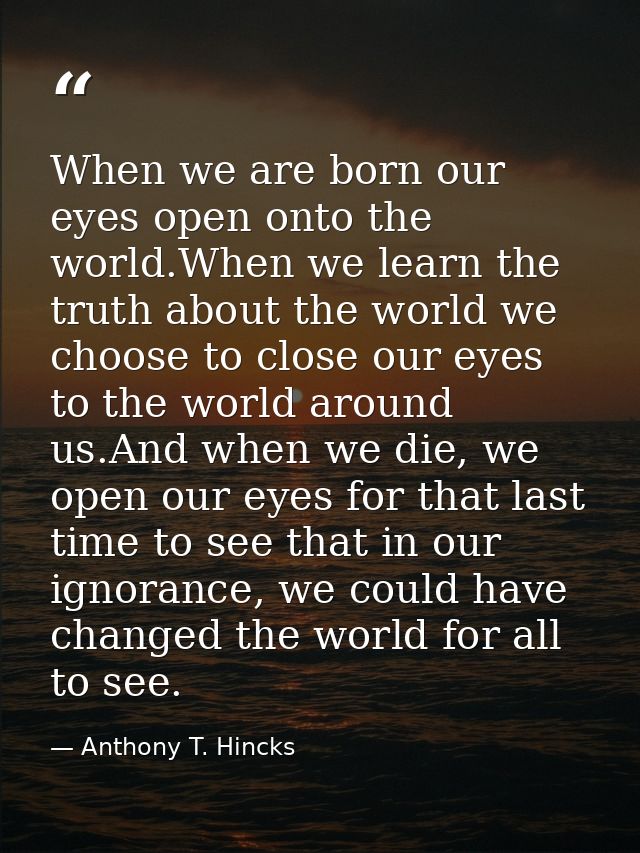 When we are born our eyes open onto the world.When we learn the truth about the world we choose to close our eyes to the — Anthony T. Hincks