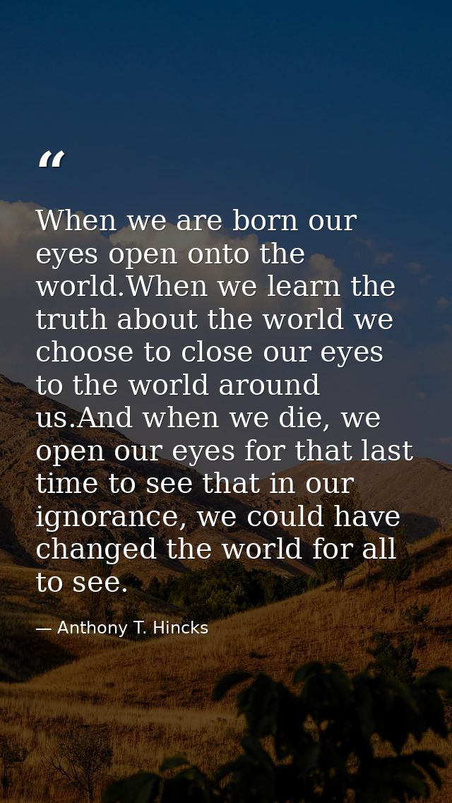 When we are born our eyes open onto the world.When we learn the truth about the world we choose to close our eyes to the — Anthony T. Hincks