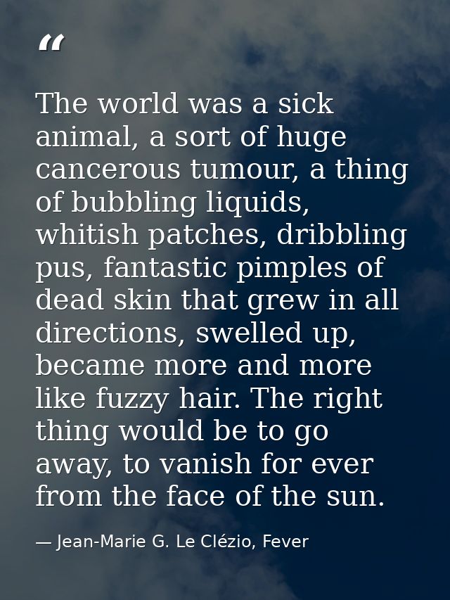 The world was a sick animal, a sort of huge cancerous tumour, a thing of bubbling liquids, whitish patches, dribbling pu — Jean-Marie G. Le Clézio, Fever