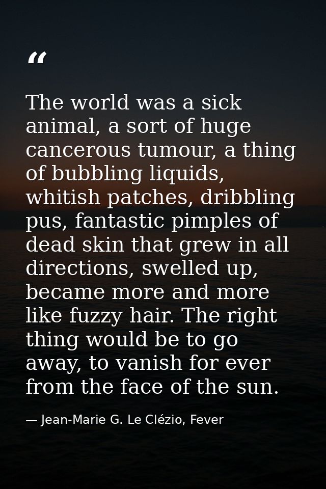 The world was a sick animal, a sort of huge cancerous tumour, a thing of bubbling liquids, whitish patches, dribbling pu — Jean-Marie G. Le Clézio, Fever