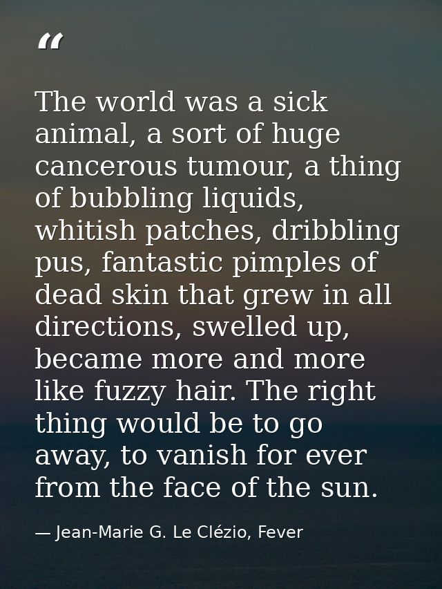 The world was a sick animal, a sort of huge cancerous tumour, a thing of bubbling liquids, whitish patches, dribbling pu — Jean-Marie G. Le Clézio, Fever