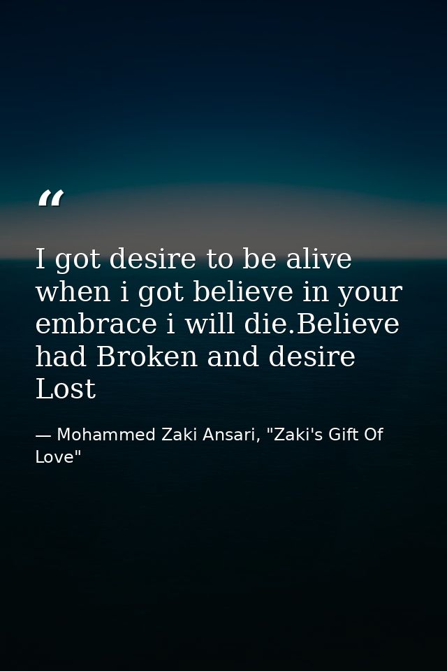 I got desire to be alive when i got believe in your embrace i will die.Believe had Broken and desire Lost — Mohammed Zaki Ansari, "Zaki's Gift Of Love"