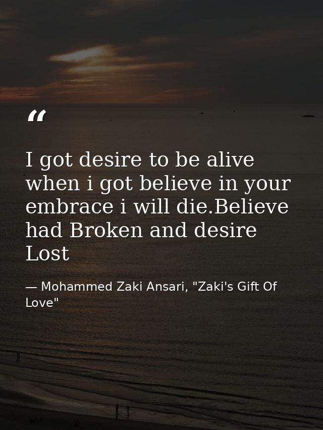 I got desire to be alive when i got believe in your embrace i will die.Believe had Broken and desire Lost — Mohammed Zaki Ansari, "Zaki's Gift Of Love"