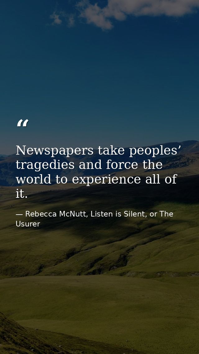 Newspapers take peoples’ tragedies and force the world to experience all of it. — Rebecca McNutt, Listen is Silent, or The Usurer