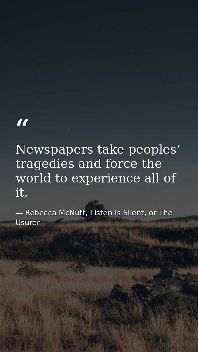 Newspapers take peoples’ tragedies and force the world to experience all of it. — Rebecca McNutt, Listen is Silent, or The Usurer