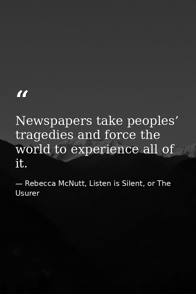 Newspapers take peoples’ tragedies and force the world to experience all of it. — Rebecca McNutt, Listen is Silent, or The Usurer