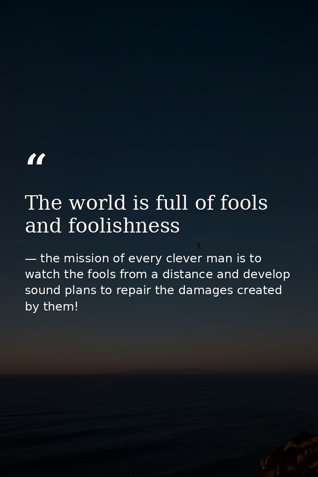 The world is full of fools and foolishness — the mission of every clever man is to watch the fools from a distance and develop sound plans to repair the damages created by them!