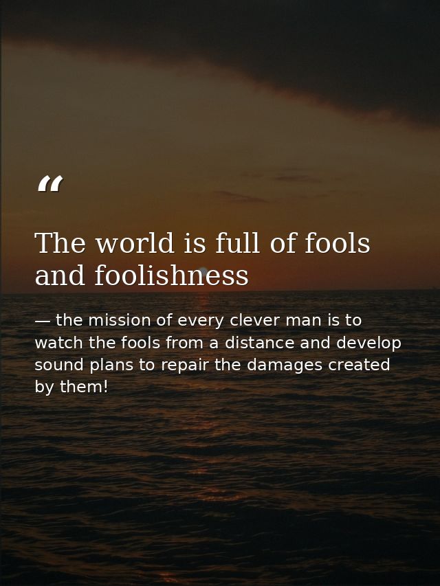The world is full of fools and foolishness — the mission of every clever man is to watch the fools from a distance and develop sound plans to repair the damages created by them!