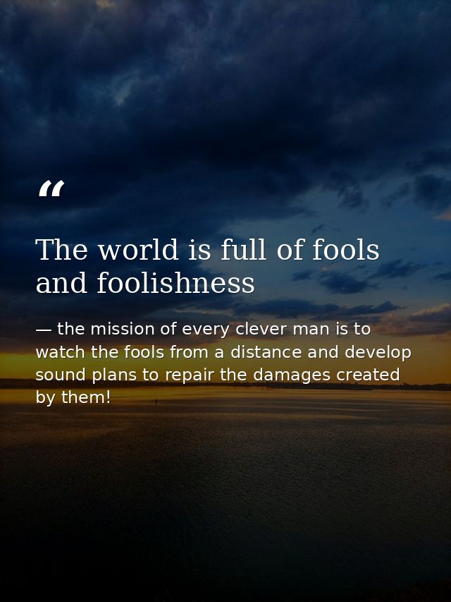 The world is full of fools and foolishness — the mission of every clever man is to watch the fools from a distance and develop sound plans to repair the damages created by them!