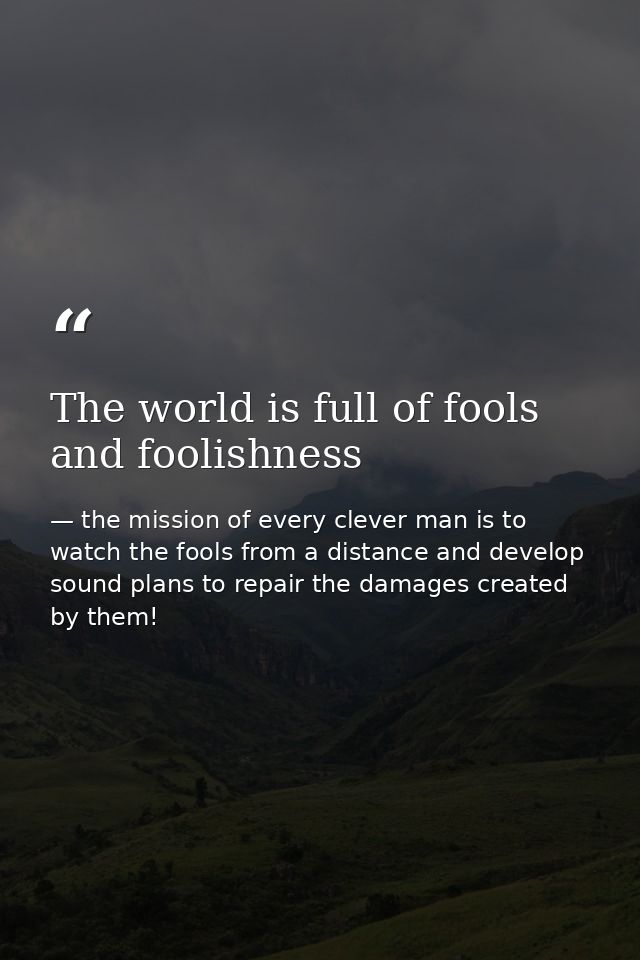 The world is full of fools and foolishness — the mission of every clever man is to watch the fools from a distance and develop sound plans to repair the damages created by them!
