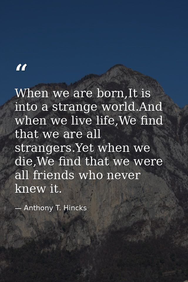 When we are born,It is into a strange world.And when we live life,We find that we are all strangers.Yet when we die,We f — Anthony T. Hincks