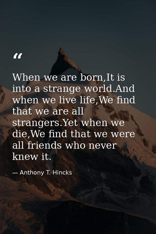 When we are born,It is into a strange world.And when we live life,We find that we are all strangers.Yet when we die,We f — Anthony T. Hincks