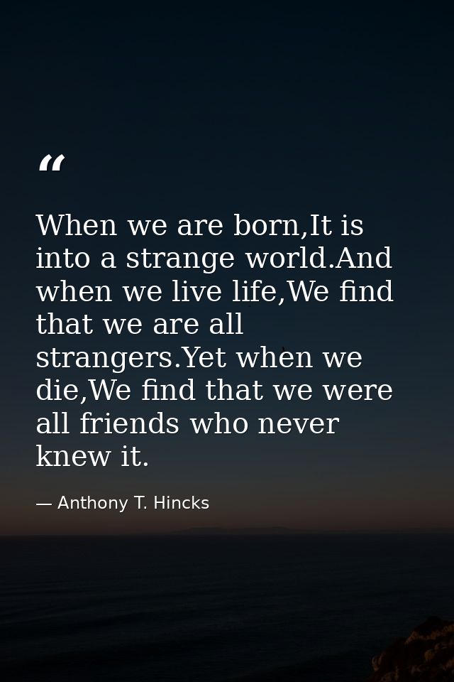 When we are born,It is into a strange world.And when we live life,We find that we are all strangers.Yet when we die,We f — Anthony T. Hincks