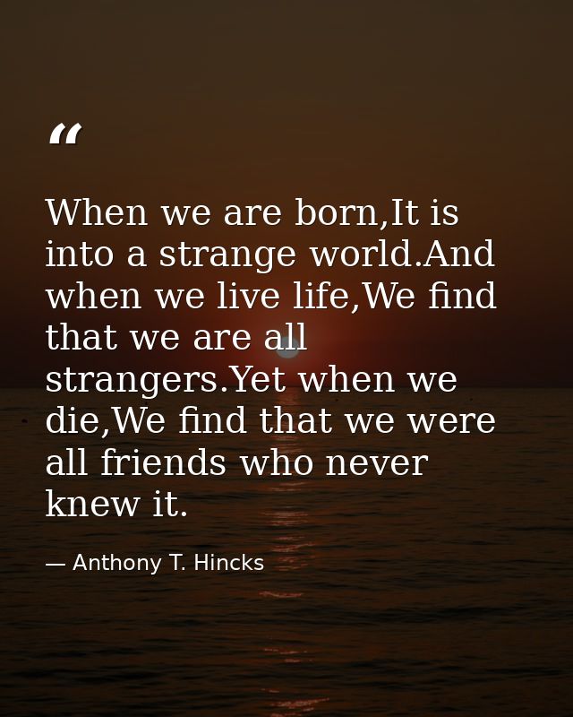 When we are born,It is into a strange world.And when we live life,We find that we are all strangers.Yet when we die,We f — Anthony T. Hincks