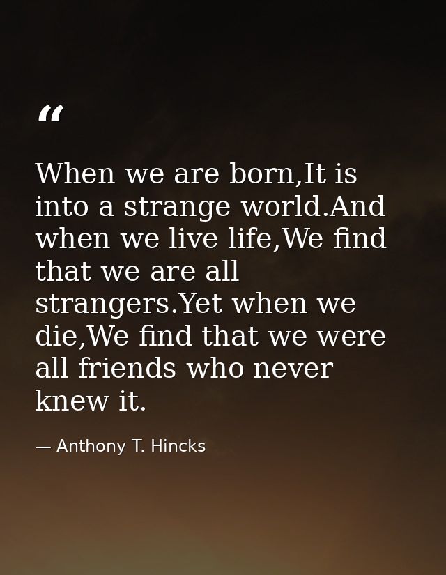 When we are born,It is into a strange world.And when we live life,We find that we are all strangers.Yet when we die,We f — Anthony T. Hincks