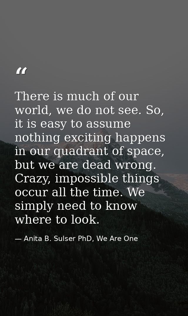 There is much of our world, we do not see. So, it is easy to assume nothing exciting happens in our quadrant of space, b — Anita B. Sulser PhD, We Are One