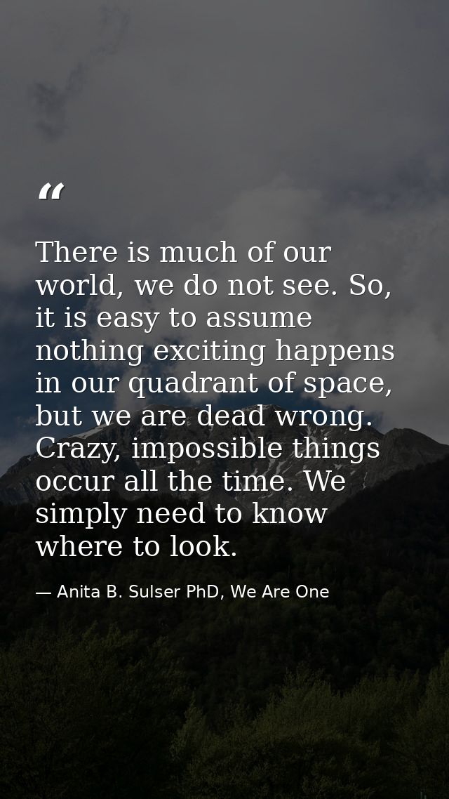 There is much of our world, we do not see. So, it is easy to assume nothing exciting happens in our quadrant of space, b — Anita B. Sulser PhD, We Are One
