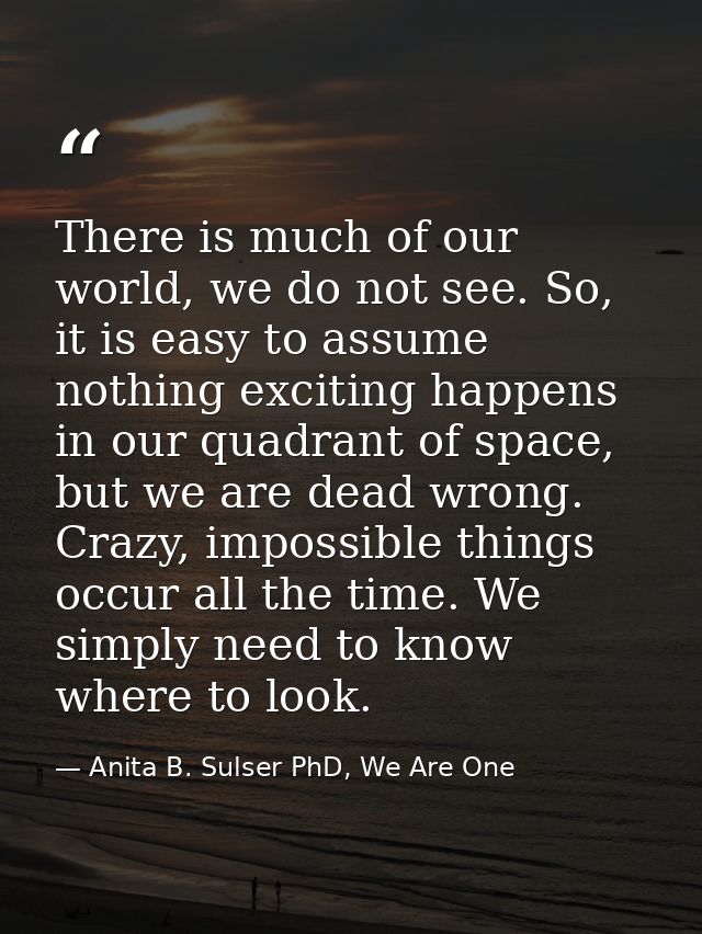 There is much of our world, we do not see. So, it is easy to assume nothing exciting happens in our quadrant of space, b — Anita B. Sulser PhD, We Are One