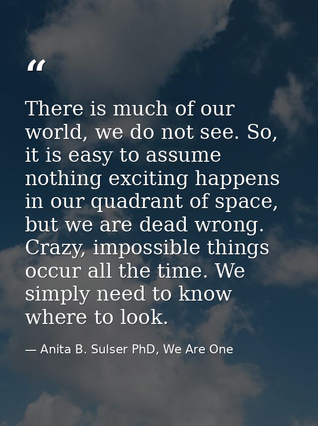 There is much of our world, we do not see. So, it is easy to assume nothing exciting happens in our quadrant of space, b — Anita B. Sulser PhD, We Are One