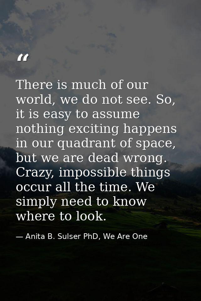 There is much of our world, we do not see. So, it is easy to assume nothing exciting happens in our quadrant of space, b — Anita B. Sulser PhD, We Are One