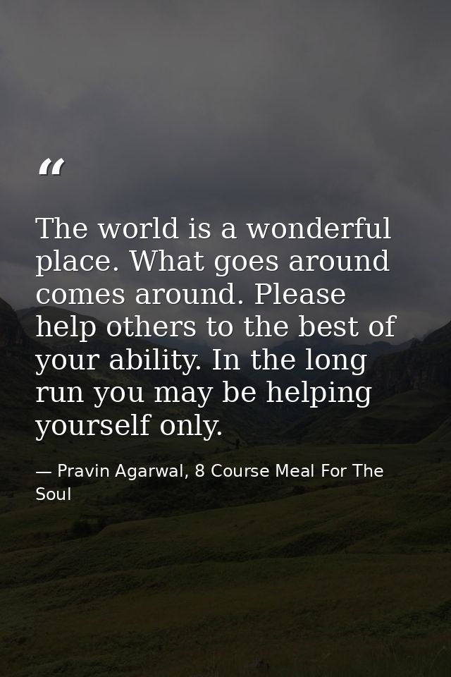 The world is a wonderful place. What goes around comes around. Please help others to the best of your ability. In the lo — Pravin Agarwal, 8 Course Meal For The Soul