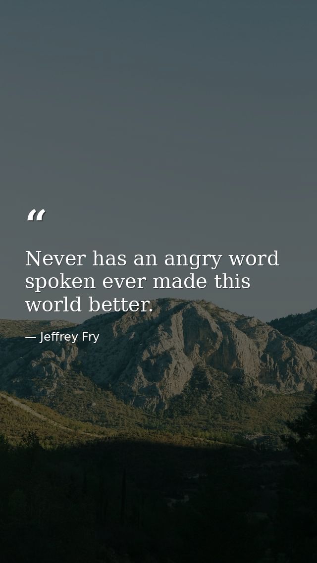 Never has an angry word spoken ever made this world better. — Jeffrey Fry
