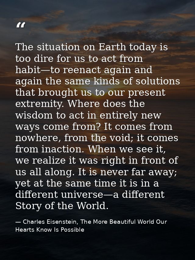 The situation on Earth today is too dire for us to act from habit—to reenact again and again the same kinds of solutions — Charles Eisenstein, The More Beautiful World Our Hearts Know Is Possible