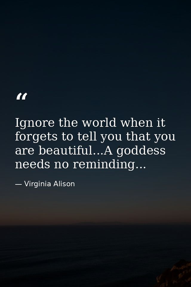 Ignore the world when it forgets to tell you that you are beautiful...A goddess needs no reminding... — Virginia Alison