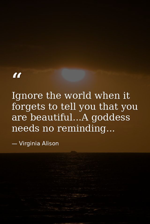 Ignore the world when it forgets to tell you that you are beautiful...A goddess needs no reminding... — Virginia Alison