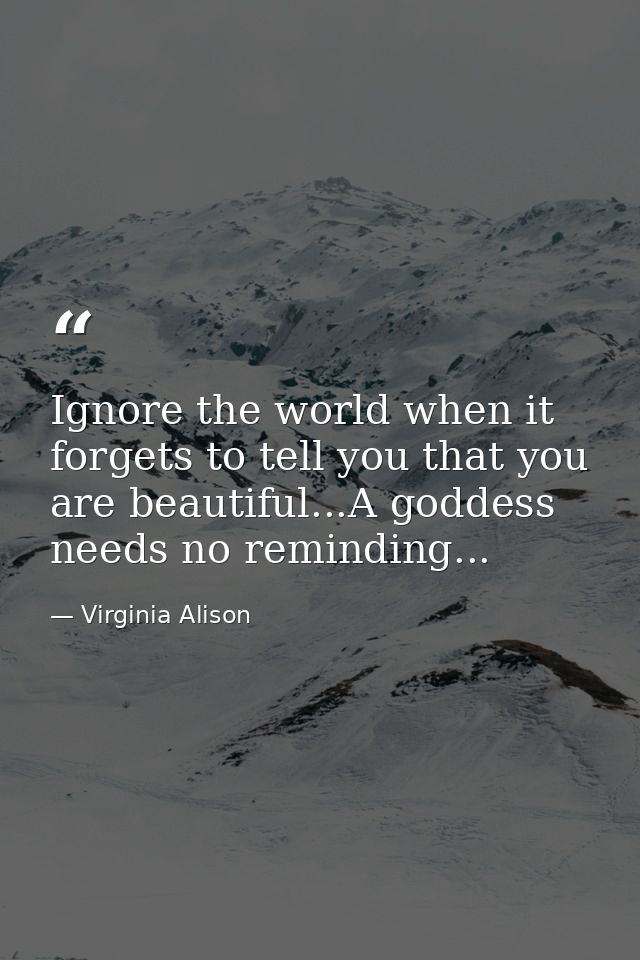 Ignore the world when it forgets to tell you that you are beautiful...A goddess needs no reminding... — Virginia Alison