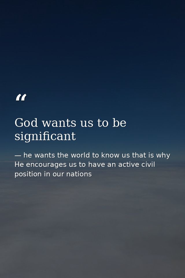 God wants us to be significant — he wants the world to know us that is why He encourages us to have an active civil position in our nations