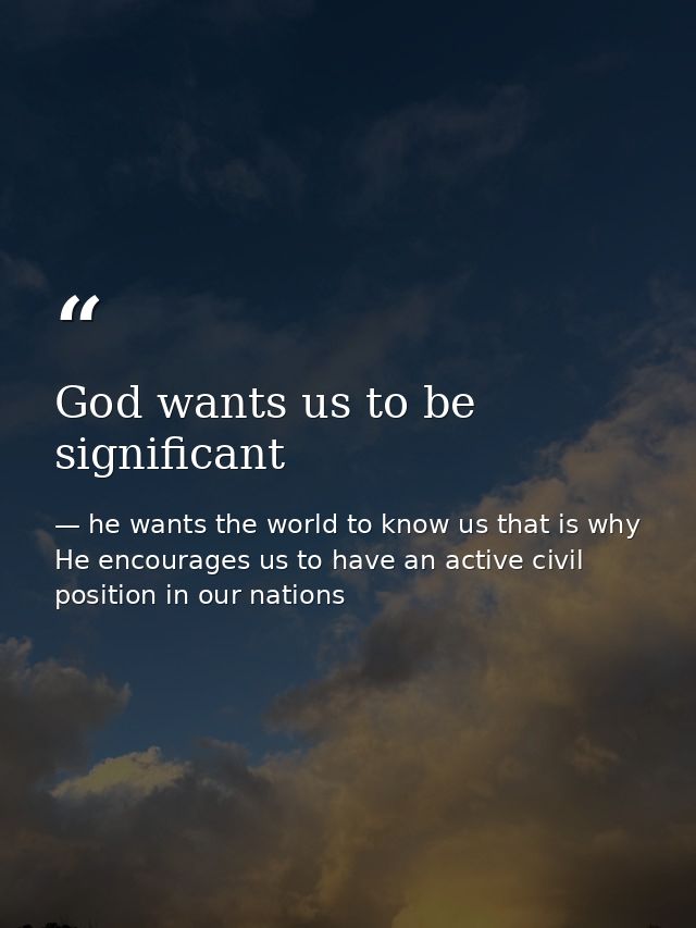 God wants us to be significant — he wants the world to know us that is why He encourages us to have an active civil position in our nations