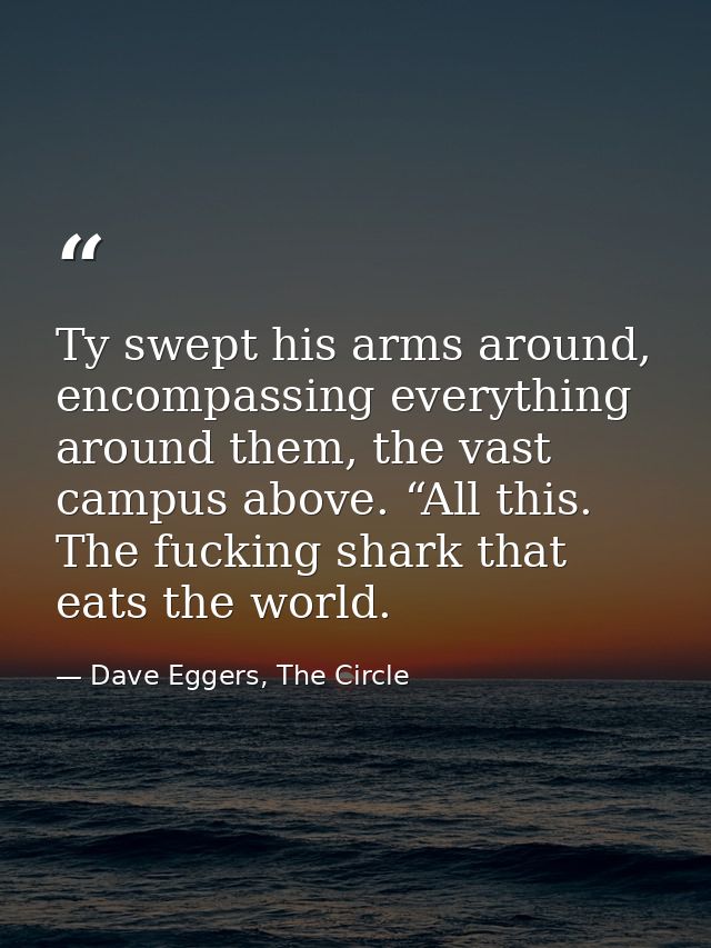Ty swept his arms around, encompassing everything around them, the vast campus above. “All this. The fucking shark that  — Dave Eggers, The Circle
