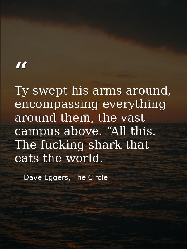Ty swept his arms around, encompassing everything around them, the vast campus above. “All this. The fucking shark that  — Dave Eggers, The Circle