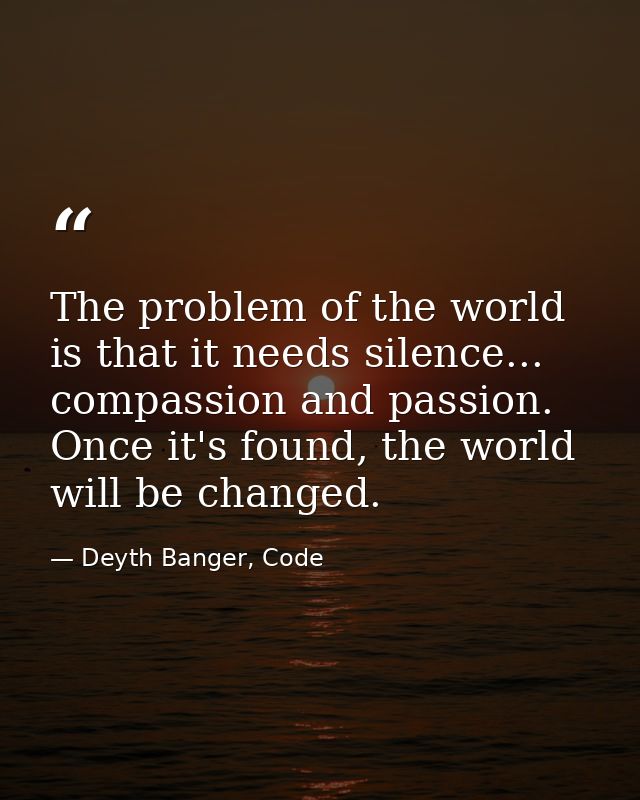 The problem of the world is that it needs silence... compassion and passion. Once it's found, the world will be changed. — Deyth Banger, Code