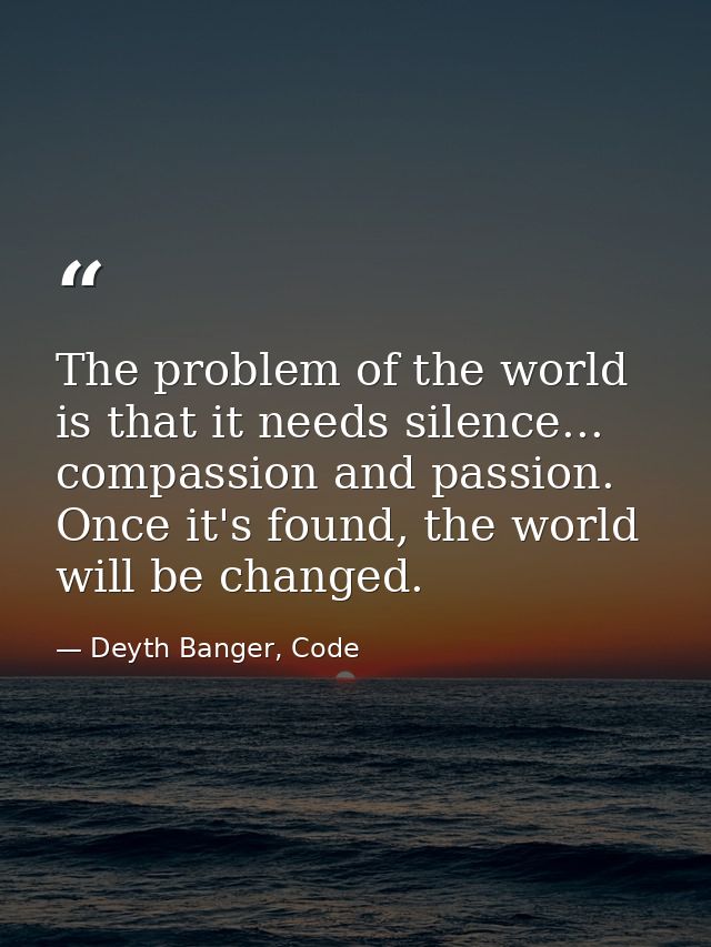 The problem of the world is that it needs silence... compassion and passion. Once it's found, the world will be changed. — Deyth Banger, Code