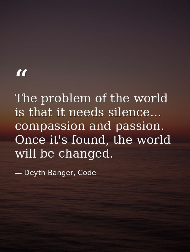 The problem of the world is that it needs silence... compassion and passion. Once it's found, the world will be changed. — Deyth Banger, Code