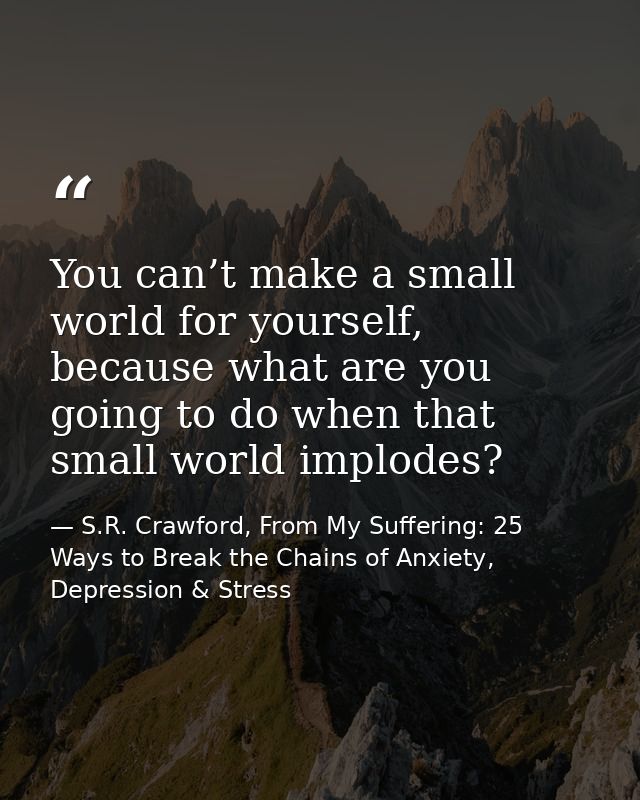 You can’t make a small world for yourself, because what are you going to do when that small world implodes? — S.R. Crawford, From My Suffering: 25 Ways to Break the Chains of Anxiety, Depression & Stress