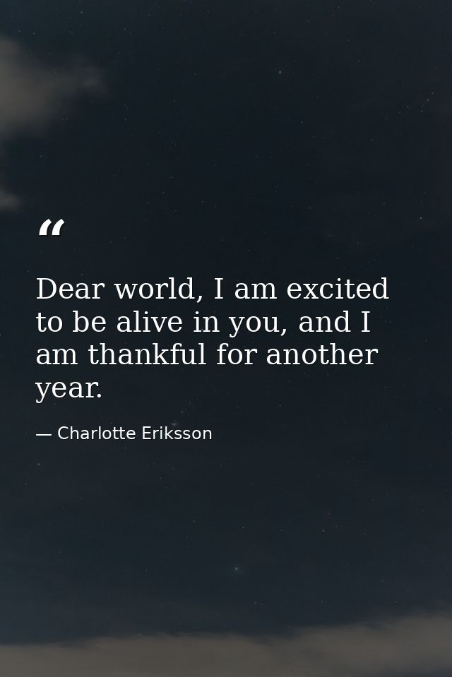 Dear world, I am excited to be alive in you, and I am thankful for another year. — Charlotte Eriksson
