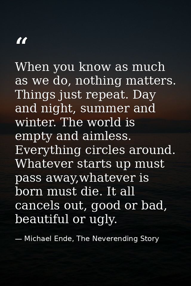When you know as much as we do, nothing matters. Things just repeat. Day and night, summer and winter. The world is empt — Michael Ende, The Neverending Story