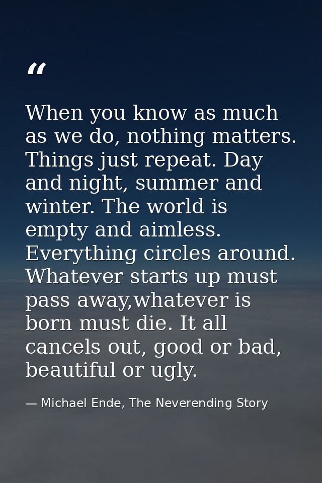 When you know as much as we do, nothing matters. Things just repeat. Day and night, summer and winter. The world is empt — Michael Ende, The Neverending Story